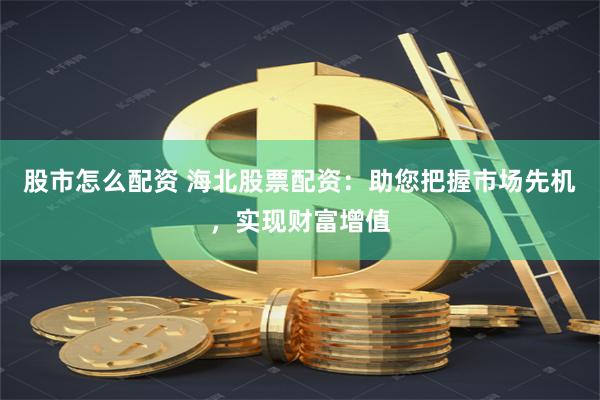 股市怎么配资 海北股票配资：助您把握市场先机，实现财富增值