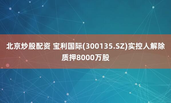 北京炒股配资 宝利国际(300135.SZ)实控人解除质押8000万股