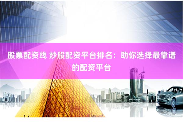 股票配资线 炒股配资平台排名：助你选择最靠谱的配资平台