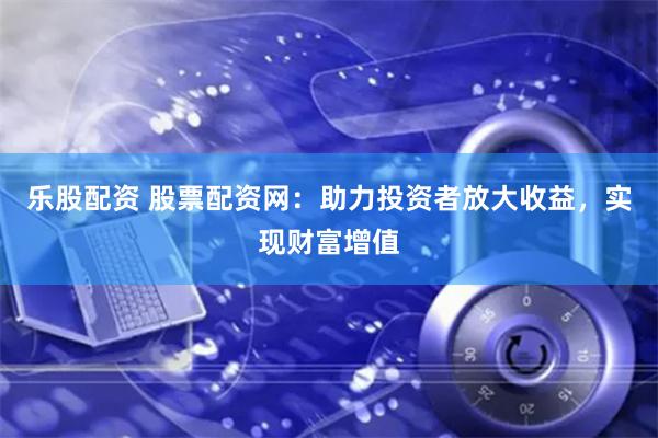乐股配资 股票配资网：助力投资者放大收益，实现财富增值
