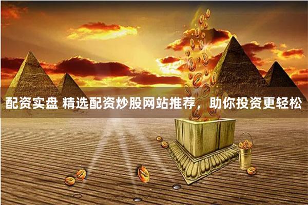 配资实盘 精选配资炒股网站推荐，助你投资更轻松