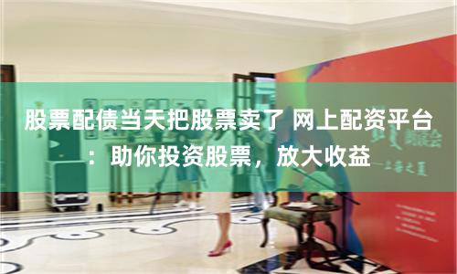 股票配债当天把股票卖了 网上配资平台：助你投资股票，放大收益