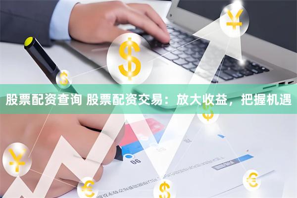 股票配资查询 股票配资交易：放大收益，把握机遇