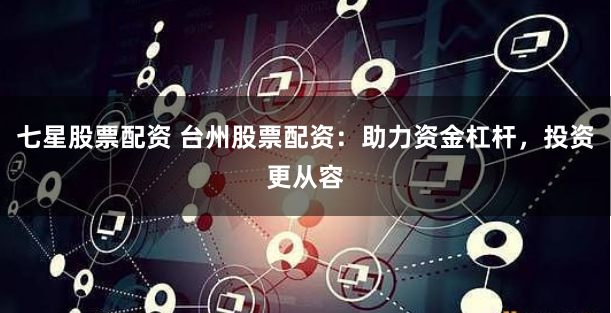 七星股票配资 台州股票配资：助力资金杠杆，投资更从容