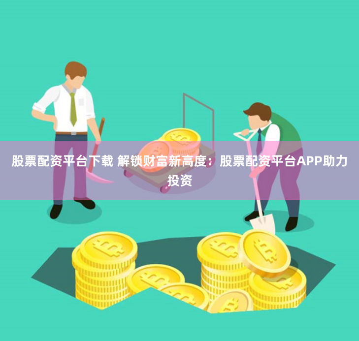 股票配资平台下载 解锁财富新高度：股票配资平台APP助力投资